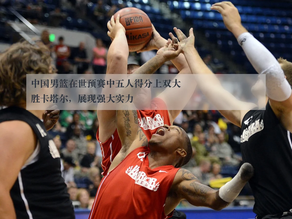 中国男篮在世预赛中五人得分上双大胜卡塔尔，展现强大实力