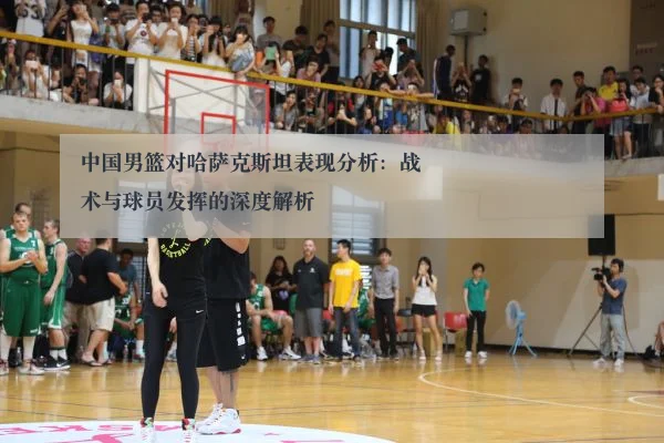 中国男篮对哈萨克斯坦表现分析：战术与球员发挥的深度解析